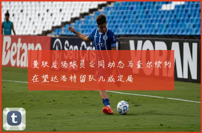 曼联后场球员合同动态马奎尔续约在望达洛特留队几成定局