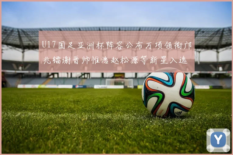 U17国足亚洲杯阵容公布万项领衔邝兆镭谢晋帅惟浩赵松源等新星入选