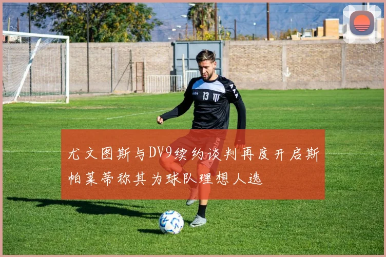 尤文图斯与DV9续约谈判再度开启斯帕莱蒂称其为球队理想人选