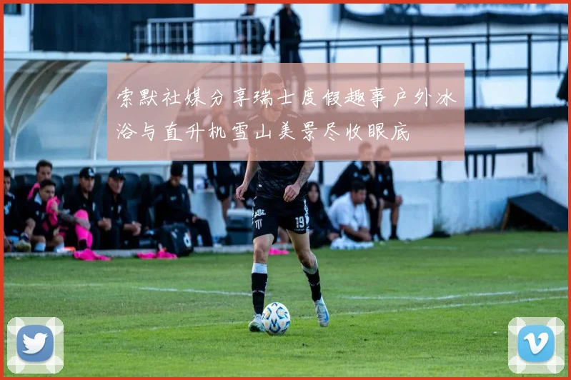索默社媒分享瑞士度假趣事户外冰浴与直升机雪山美景尽收眼底