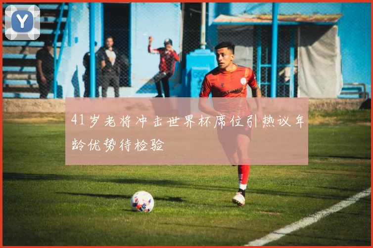 41岁老将冲击世界杯席位引热议年龄优势待检验