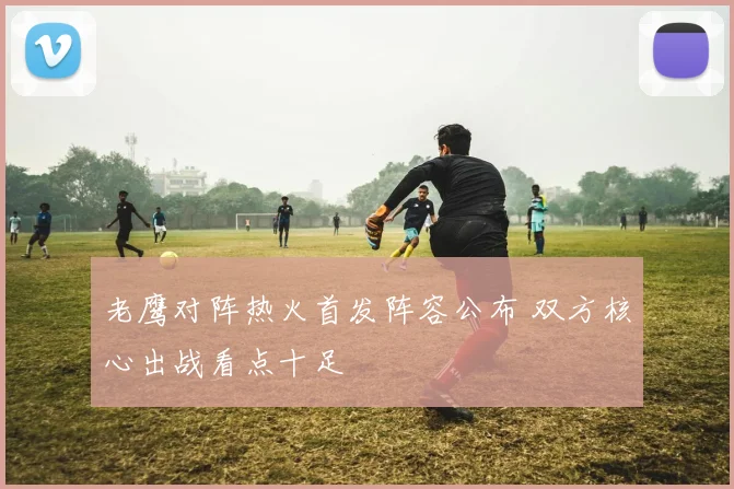 老鹰对阵热火首发阵容公布 双方核心出战看点十足