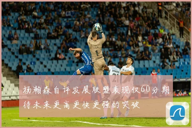 杨瀚森自评发展联盟表现仅60分期待未来更高更快更强的突破