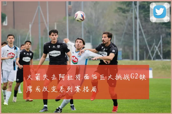 火箭失去阿杜将面临巨大挑战G2缺席或改变系列赛格局