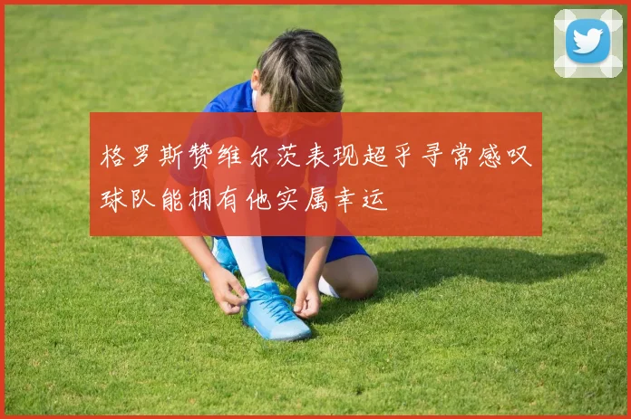 格罗斯赞维尔茨表现超乎寻常感叹球队能拥有他实属幸运