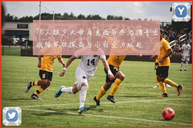 76人缺少大帝马克西与乔治携手出战绿军双探花与小白全力以赴