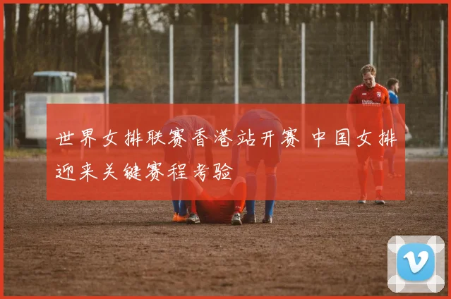世界女排联赛香港站开赛 中国女排迎来关键赛程考验