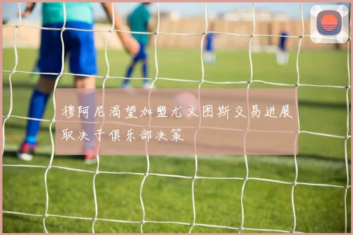 穆阿尼渴望加盟尤文图斯交易进展取决于俱乐部决策