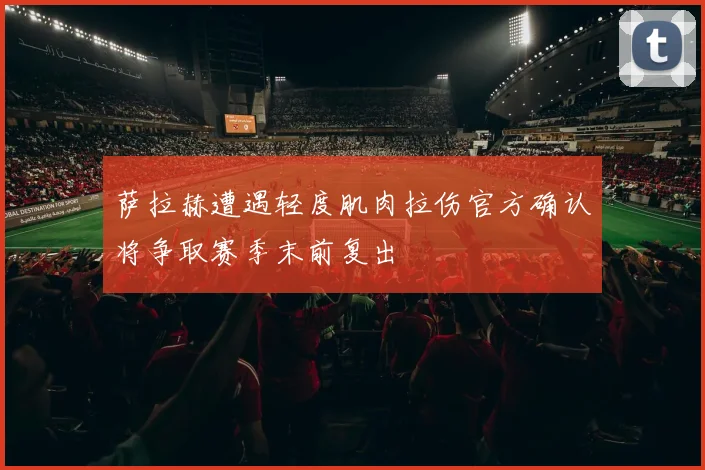 萨拉赫遭遇轻度肌肉拉伤官方确认将争取赛季末前复出
