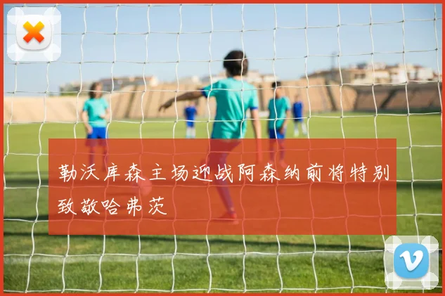 勒沃库森主场迎战阿森纳前将特别致敬哈弗茨
