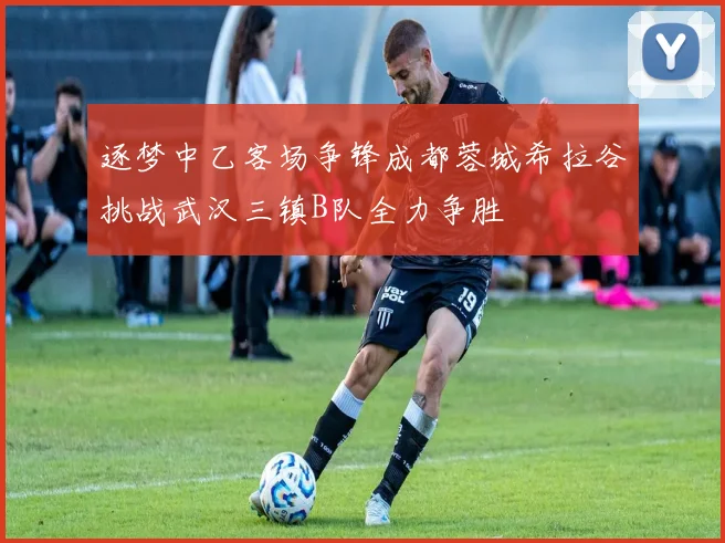 逐梦中乙客场争锋成都蓉城希拉谷挑战武汉三镇B队全力争胜