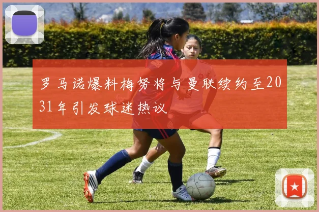 罗马诺爆料梅努将与曼联续约至2031年引发球迷热议