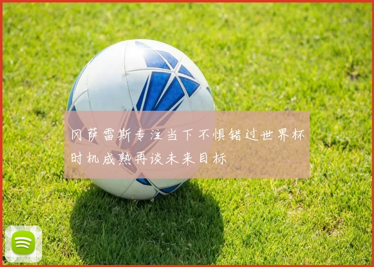 冈萨雷斯专注当下不惧错过世界杯时机成熟再谈未来目标