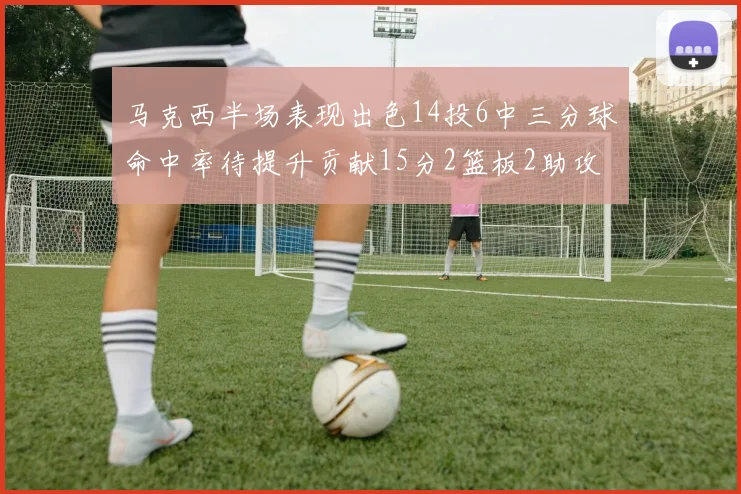 马克西半场表现出色14投6中三分球命中率待提升贡献15分2篮板2助攻