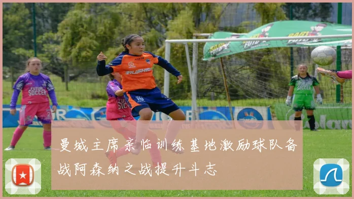 曼城主席亲临训练基地激励球队备战阿森纳之战提升斗志