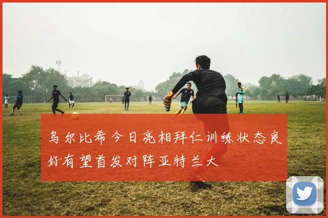 乌尔比希今日亮相拜仁训练状态良好有望首发对阵亚特兰大