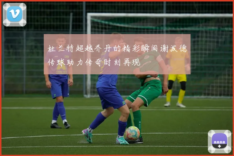 杜兰特超越乔丹的精彩瞬间谢泼德传球助力传奇时刻再现